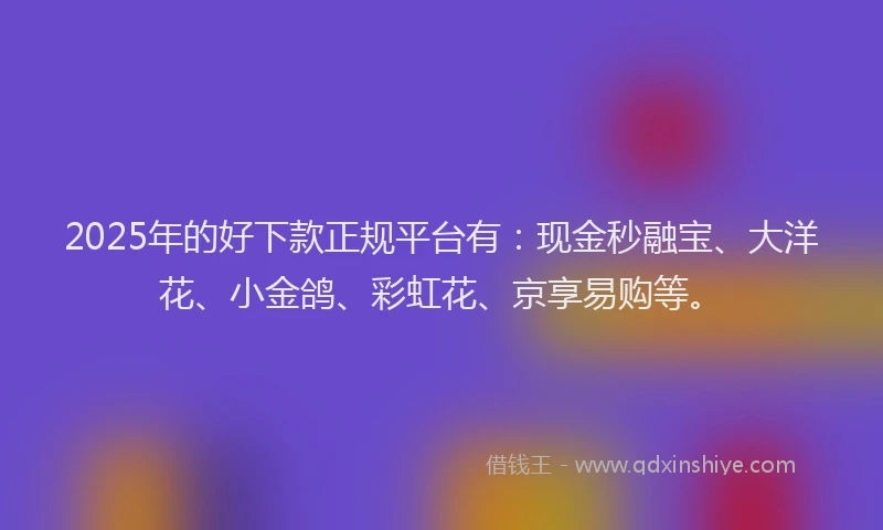 2025年的好下款正规平台有：现金秒融宝、大洋花、小金鸽、彩虹花、京享易购等。