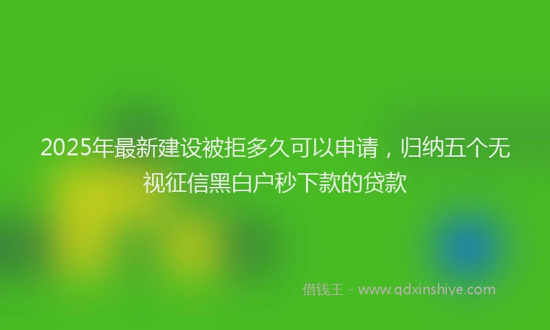 2025年最新建设被拒多久可以申请，归纳五个无视征信黑白户秒下款的贷款