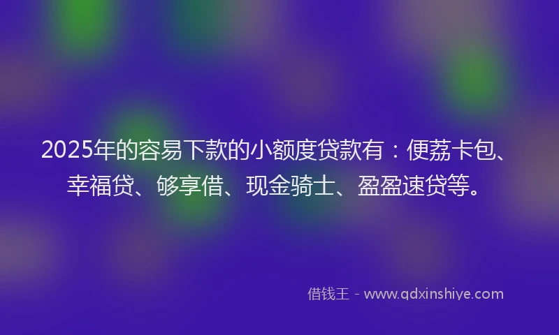 2025年的容易下款的小额度贷款有：便荔卡包、幸福贷、够享借、现金骑士、盈盈速贷等。