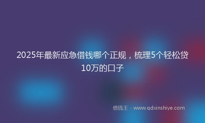 2025年最新应急借钱哪个正规，梳理5个轻松贷10万的口子