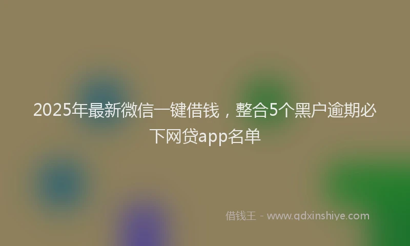 2025年最新微信一键借钱，整合5个黑户逾期必下网贷app名单