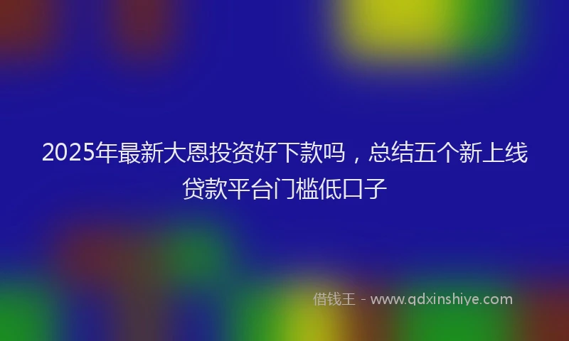 2025年最新大恩投资好下款吗，总结五个新上线贷款平台门槛低口子
