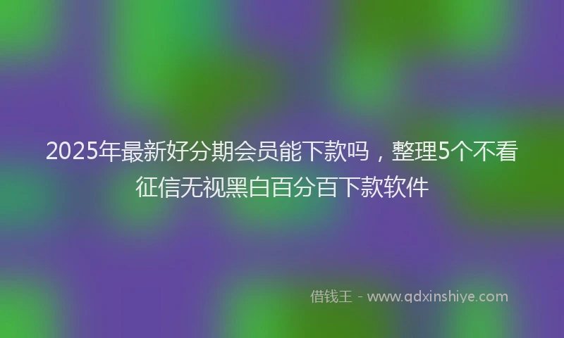 2025年最新好分期会员能下款吗，整理5个不看征信无视黑白百分百下款软件