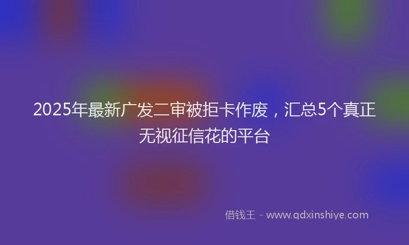 2025年最新广发二审被拒卡作废，汇总5个真正无视征信花的平台