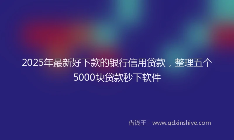 2025年最新好下款的银行信用贷款，整理五个5000块贷款秒下软件