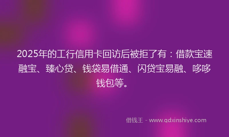2025年的工行信用卡回访后被拒了有：借款宝速融宝、臻心贷、钱袋易借通、闪贷宝易融、哆哆钱包等。