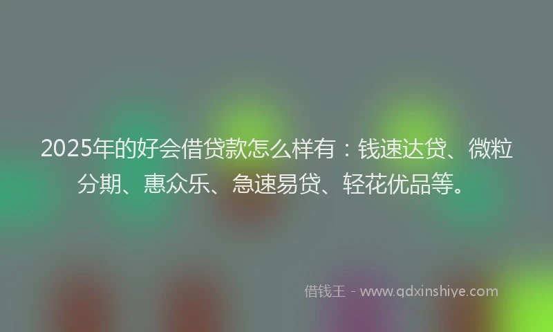 2025年的好会借贷款怎么样有：钱速达贷、微粒分期、惠众乐、急速易贷、轻花优品等。