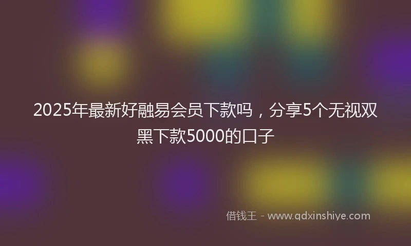 2025年最新好融易会员下款吗，分享5个无视双黑下款5000的口子
