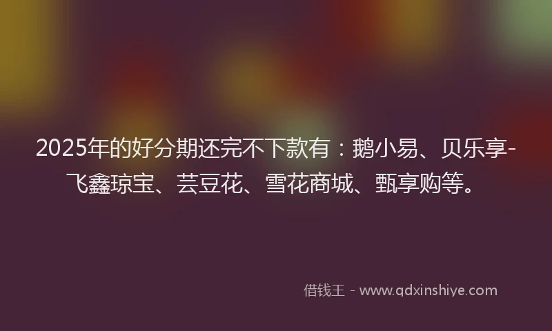 2025年的好分期还完不下款有：鹅小易、贝乐享-飞鑫琼宝、芸豆花、雪花商城、甄享购等。