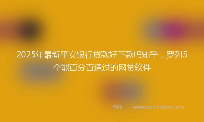 2025年最新平安银行贷款好下款吗知乎，罗列5个能百分百通过的网贷软件