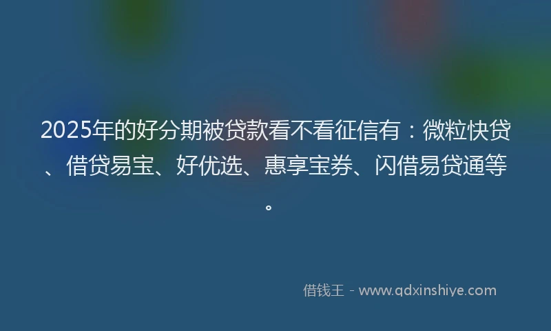 2025年的好分期被贷款看不看征信有：微粒快贷、借贷易宝、好优选、惠享宝券、闪借易贷通等。