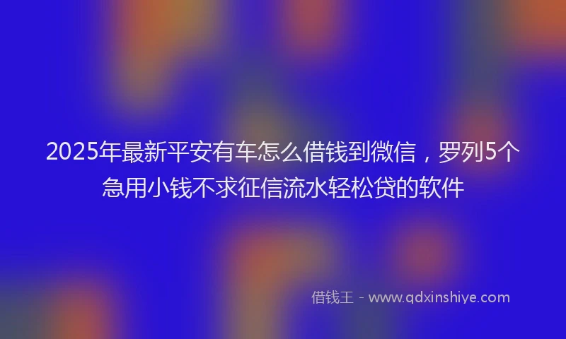 2025年最新平安有车怎么借钱到微信，罗列5个急用小钱不求征信流水轻松贷的软件