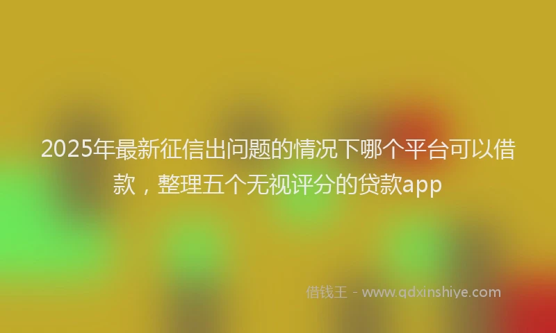 2025年最新征信出问题的情况下哪个平台可以借款，整理五个无视评分的贷款app