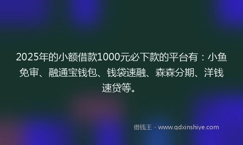 2025年的小额借款1000元必下款的平台有：小鱼免审、融通宝钱包、钱袋速融、森森分期、洋钱速贷等。