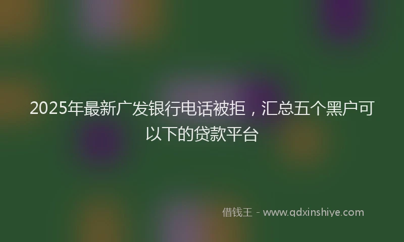 2025年最新广发银行电话被拒，汇总五个黑户可以下的贷款平台