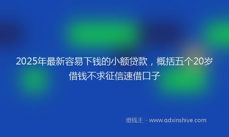 2025年最新容易下钱的小额贷款，概括五个20岁借钱不求征信速借口子