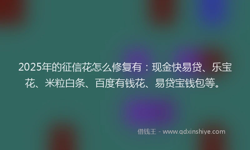 2025年的征信花怎么修复有：现金快易贷、乐宝花、米粒白条、百度有钱花、易贷宝钱包等。
