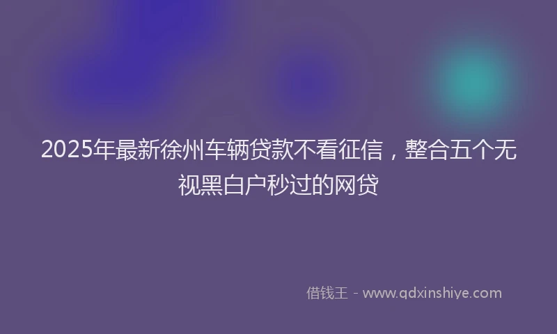 2025年最新徐州车辆贷款不看征信，整合五个无视黑白户秒过的网贷
