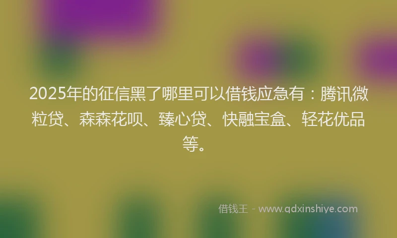 2025年的征信黑了哪里可以借钱应急有：腾讯微粒贷、森森花呗、臻心贷、快融宝盒、轻花优品等。