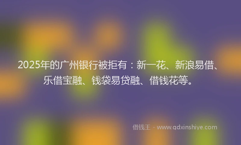 2025年的广州银行被拒有：新一花、新浪易借、乐借宝融、钱袋易贷融、借钱花等。