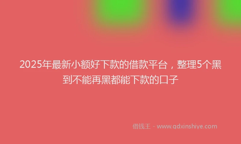 2025年最新小额好下款的借款平台，整理5个黑到不能再黑都能下款的口子