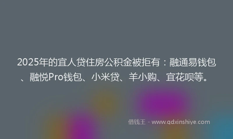 2025年的宜人贷住房公积金被拒有：融通易钱包、融悦Pro钱包、小米贷、羊小购、宜花呗等。