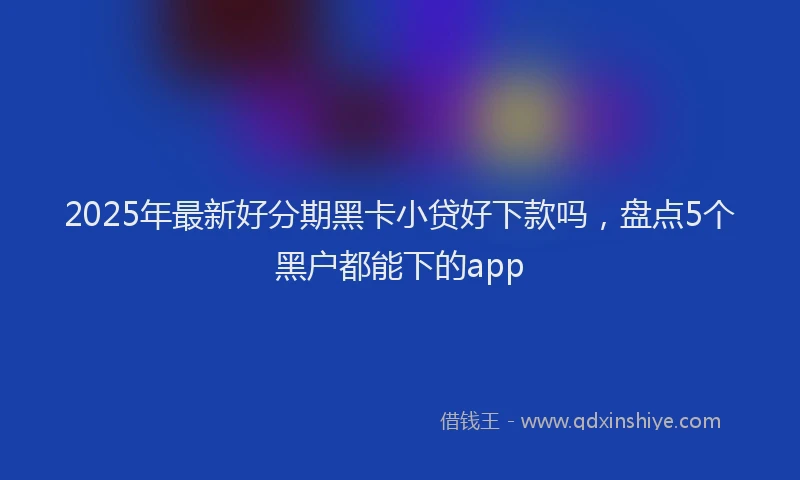 2025年最新好分期黑卡小贷好下款吗，盘点5个黑户都能下的app