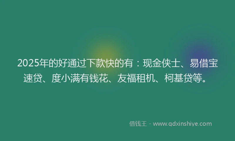 2025年的好通过下款快的有：现金侠士、易借宝速贷、度小满有钱花、友福租机、柯基贷等。