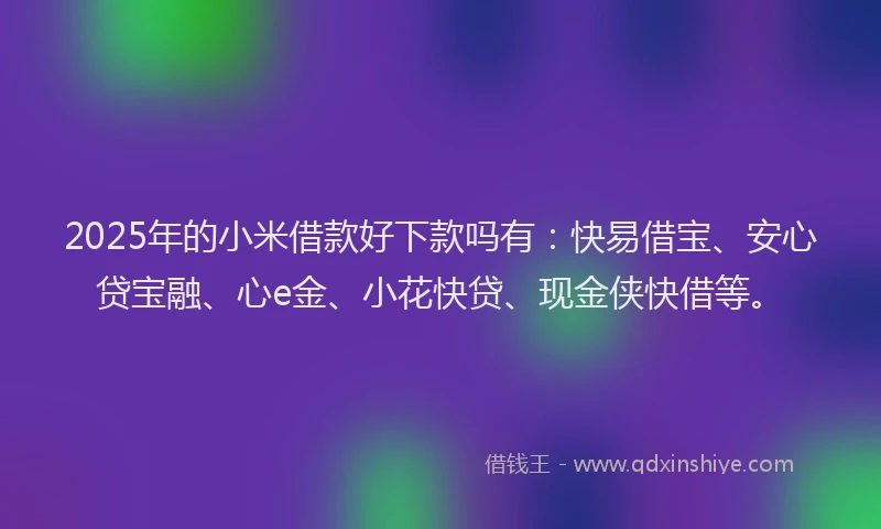 2025年的小米借款好下款吗有：快易借宝、安心贷宝融、心e金、小花快贷、现金侠快借等。
