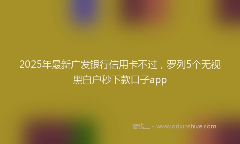 2025年最新广发银行信用卡不过，罗列5个无视黑白户秒下款口子app