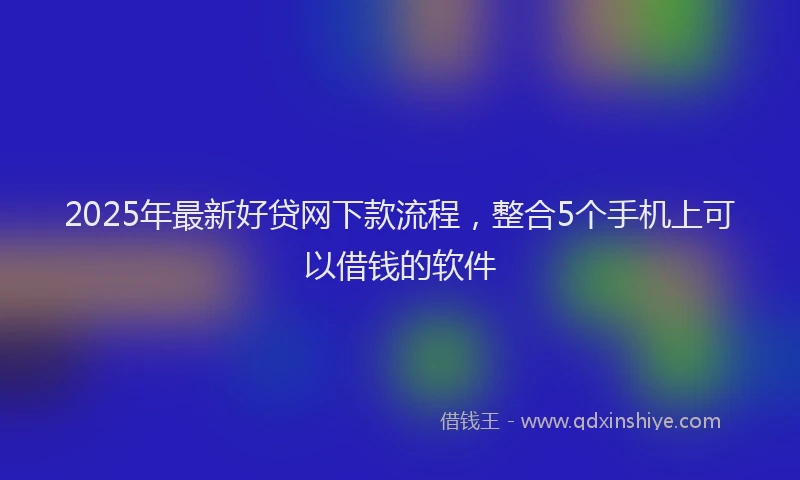 2025年最新好贷网下款流程，整合5个手机上可以借钱的软件