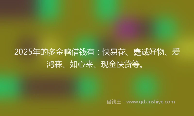 2025年的多金鸭借钱有：快易花、鑫诚好物、爱鸿森、如心来、现金快贷等。