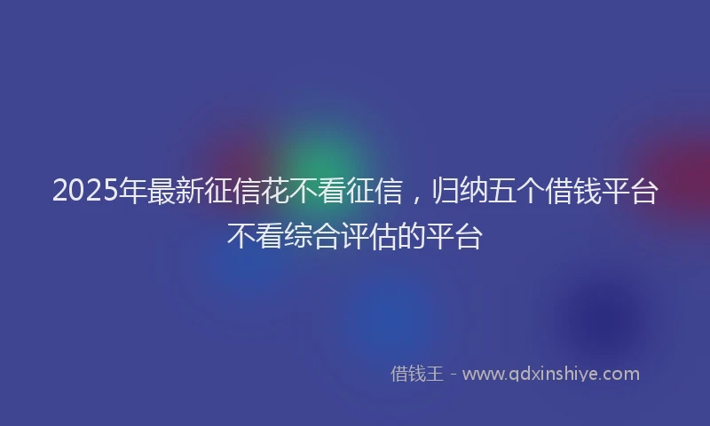 2025年最新征信花不看征信，归纳五个借钱平台不看综合评估的平台