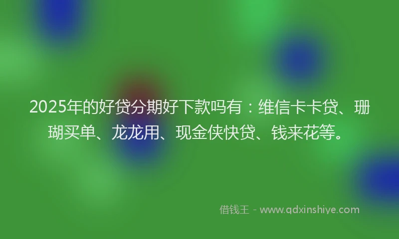 2025年的好贷分期好下款吗有：维信卡卡贷、珊瑚买单、龙龙用、现金侠快贷、钱来花等。