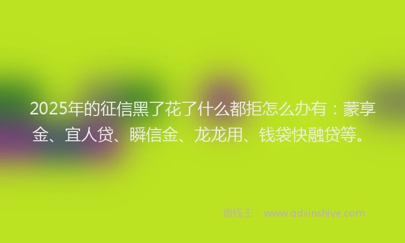2025年的征信黑了花了什么都拒怎么办有：蒙享金、宜人贷、瞬信金、龙龙用、钱袋快融贷等。