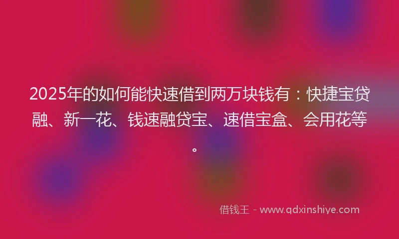 2025年的如何能快速借到两万块钱有：快捷宝贷融、新一花、钱速融贷宝、速借宝盒、会用花等。