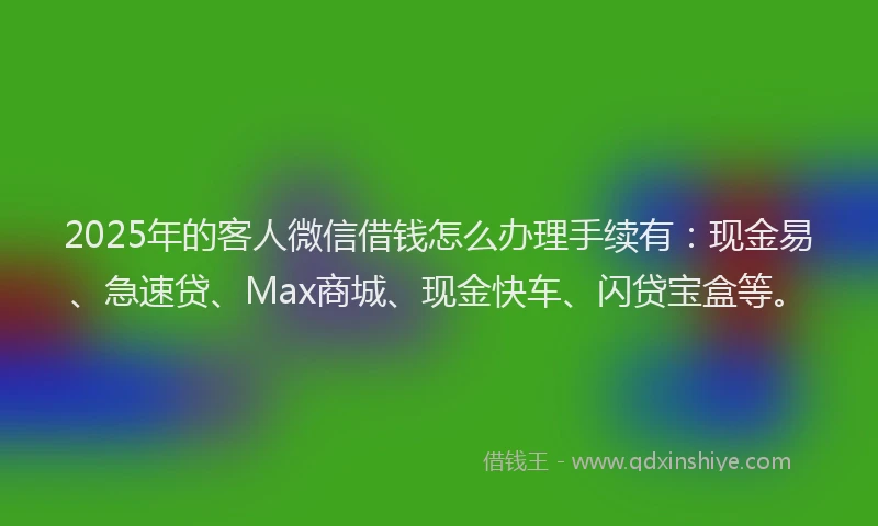 2025年的客人微信借钱怎么办理手续有：现金易、急速贷、Max商城、现金快车、闪贷宝盒等。