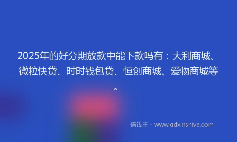 2025年的好分期放款中能下款吗有：大利商城、微粒快贷、时时钱包贷、恒创商城、爱物商城等。
