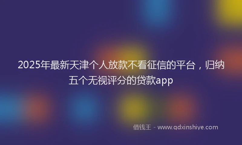 2025年最新天津个人放款不看征信的平台，归纳五个无视评分的贷款app