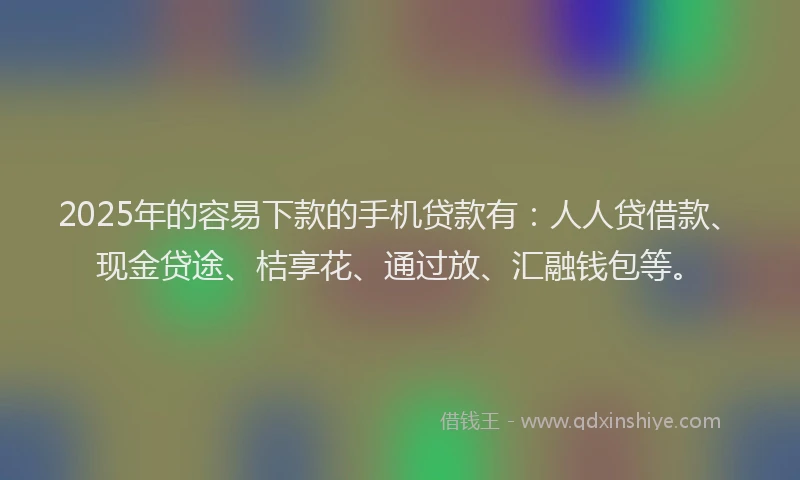 2025年的容易下款的手机贷款有：人人贷借款、现金贷途、桔享花、通过放、汇融钱包等。