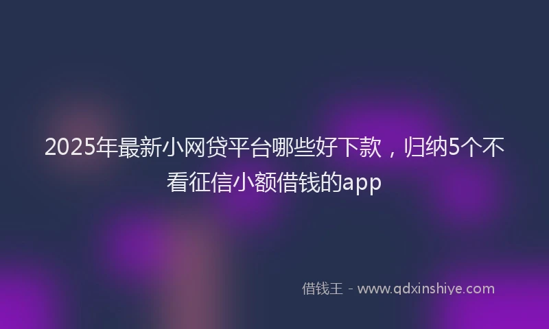 2025年最新小网贷平台哪些好下款，归纳5个不看征信小额借钱的app
