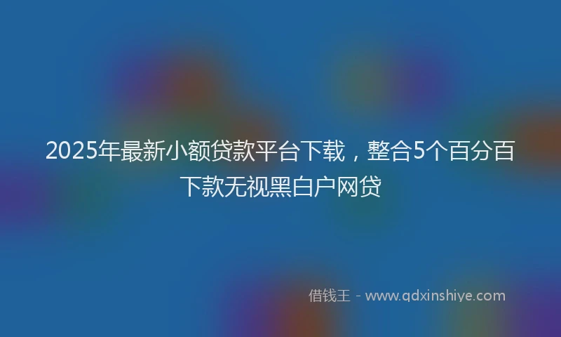 2025年最新小额贷款平台下载，整合5个百分百下款无视黑白户网贷