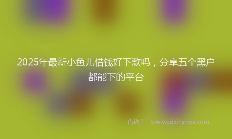 2025年最新小鱼儿借钱好下款吗，分享五个黑户都能下的平台