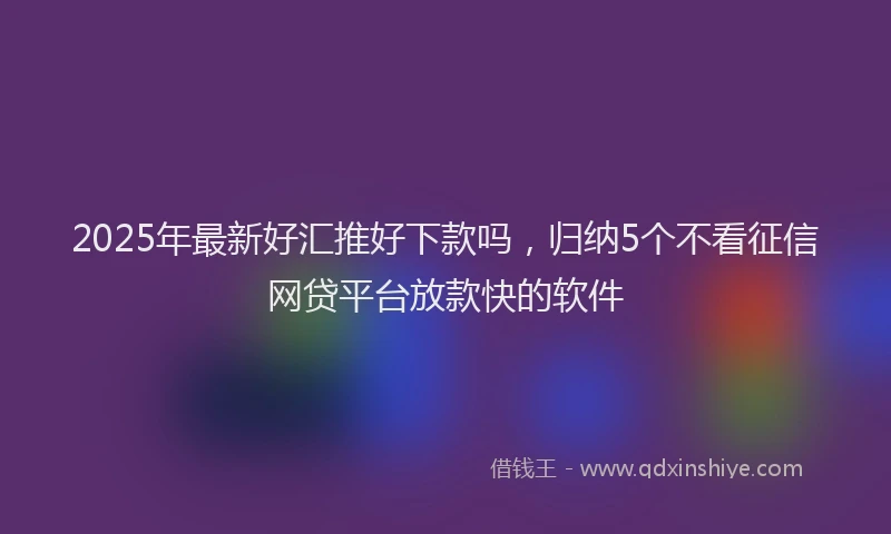 2025年最新好汇推好下款吗，归纳5个不看征信网贷平台放款快的软件