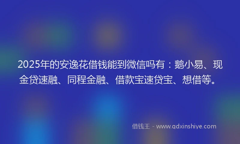 2025年的安逸花借钱能到微信吗有：鹅小易、现金贷速融、同程金融、借款宝速贷宝、想借等。