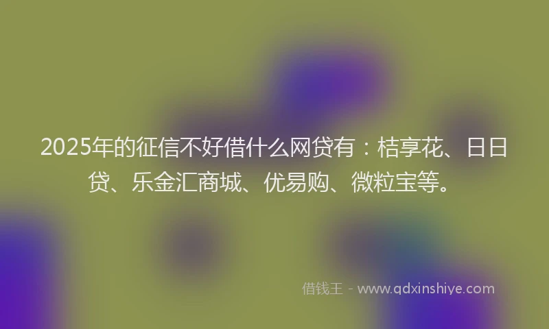 2025年的征信不好借什么网贷有：桔享花、日日贷、乐金汇商城、优易购、微粒宝等。
