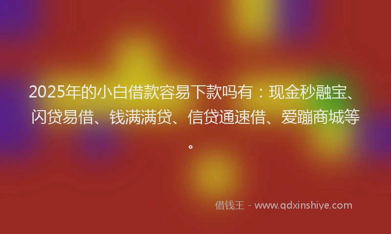 2025年的小白借款容易下款吗有：现金秒融宝、闪贷易借、钱满满贷、信贷通速借、爱蹦商城等。