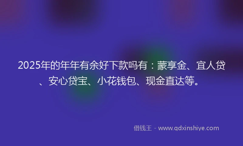 2025年的年年有余好下款吗有：蒙享金、宜人贷、安心贷宝、小花钱包、现金直达等。