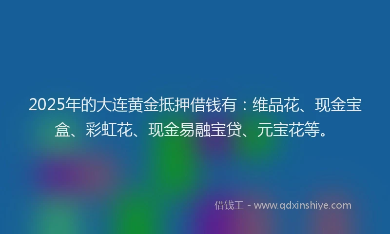 2025年的大连黄金抵押借钱有：维品花、现金宝盒、彩虹花、现金易融宝贷、元宝花等。