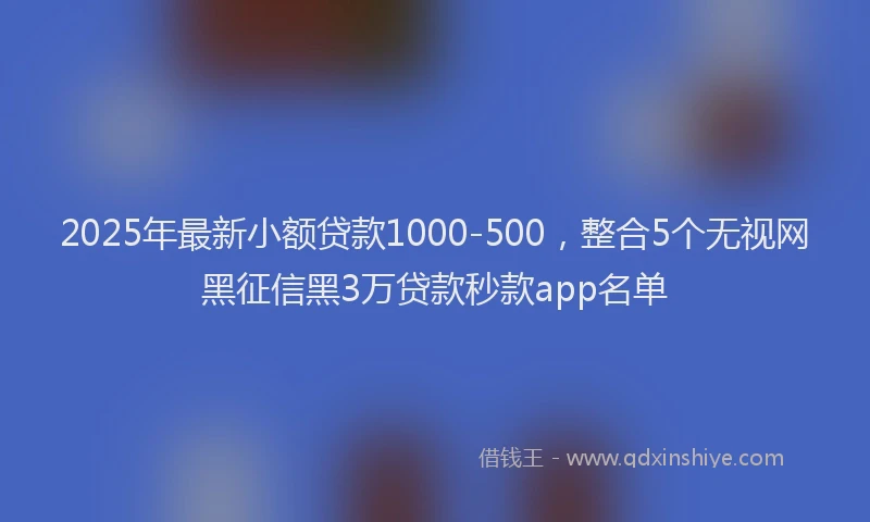 2025年最新小额贷款1000-500，整合5个无视网黑征信黑3万贷款秒款app名单